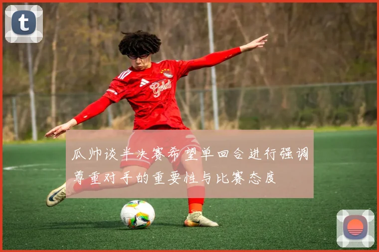 瓜帅谈半决赛希望单回合进行强调尊重对手的重要性与比赛态度