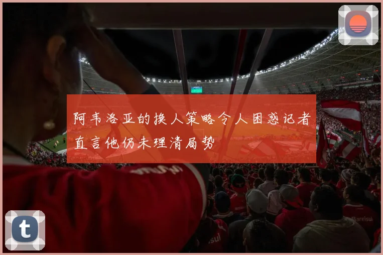 阿韦洛亚的换人策略令人困惑记者直言他仍未理清局势