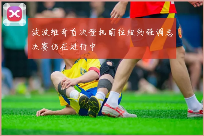 波波维奇首次登机前往纽约强调总决赛仍在进行中