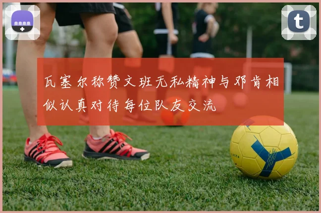 瓦塞尔称赞文班无私精神与邓肯相似认真对待每位队友交流