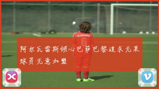 阿尔瓦雷斯倾心巴萨巴黎追求无果球员无意加盟