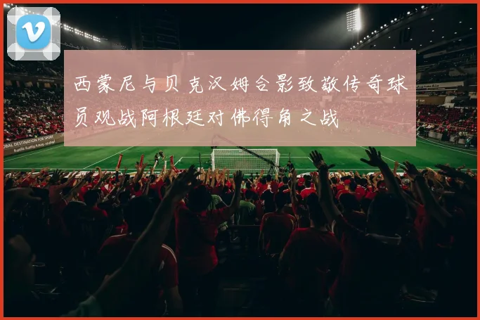 西蒙尼与贝克汉姆合影致敬传奇球员观战阿根廷对佛得角之战