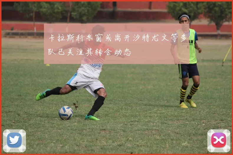 卡拉斯科冬窗或离开沙特尤文等多队已关注其转会动态