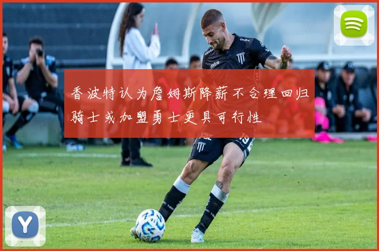 香波特认为詹姆斯降薪不合理回归骑士或加盟勇士更具可行性