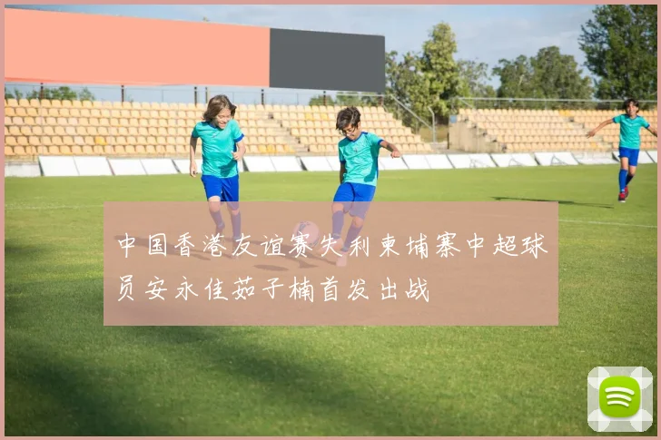 中国香港友谊赛失利柬埔寨中超球员安永佳茹子楠首发出战
