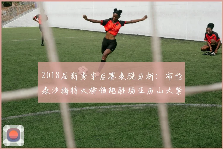 2018届新秀季后赛表现分析：布伦森沙梅特大桥领跑胜场亚历山大紧随其后