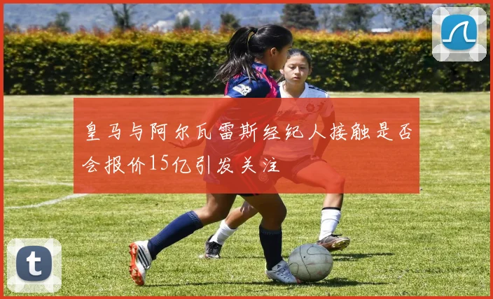 皇马与阿尔瓦雷斯经纪人接触是否会报价15亿引发关注