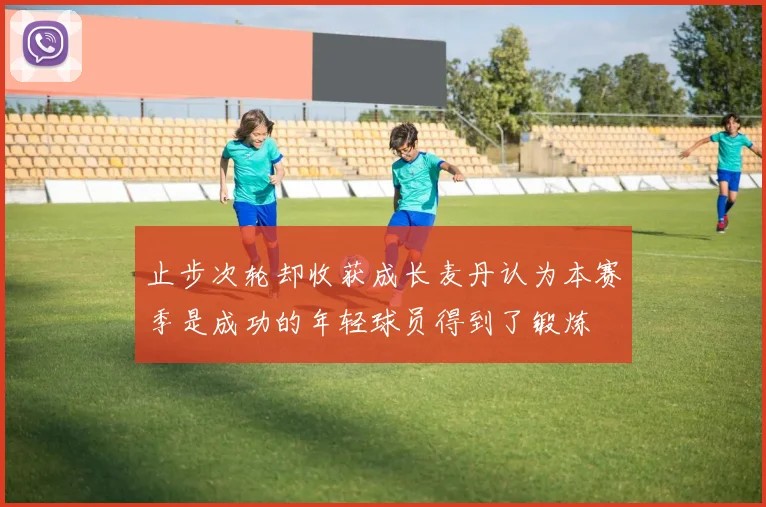 止步次轮却收获成长麦丹认为本赛季是成功的年轻球员得到了锻炼