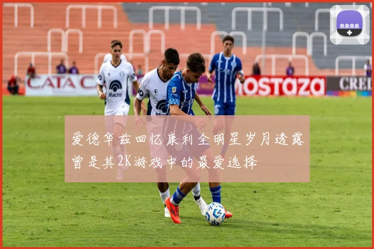 爱德华兹回忆康利全明星岁月透露曾是其2K游戏中的最爱选择