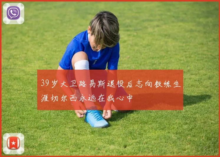39岁大卫路易斯退役后志向教练生涯切尔西永远在我心中