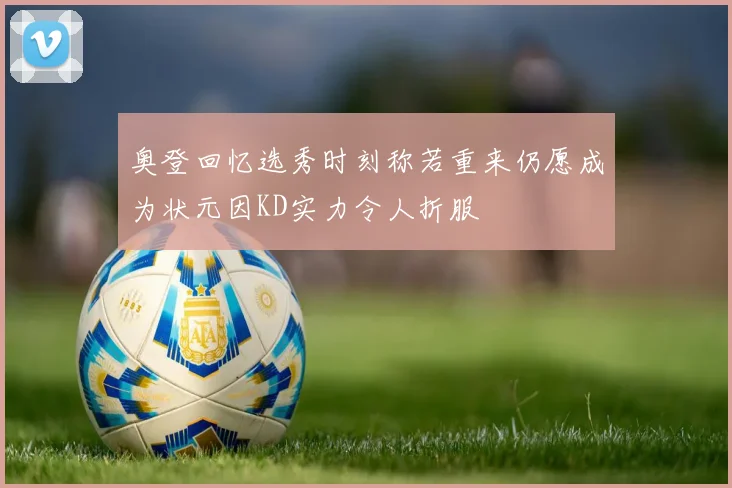 奥登回忆选秀时刻称若重来仍愿成为状元因KD实力令人折服