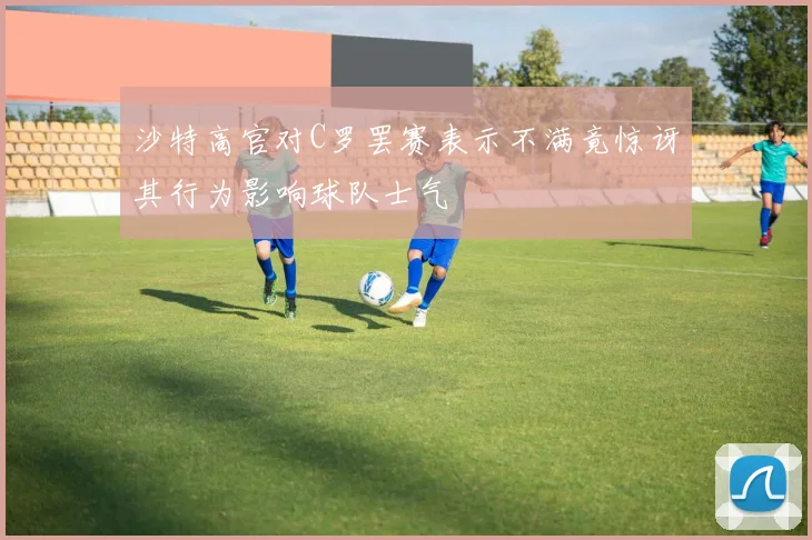 沙特高官对C罗罢赛表示不满竟惊讶其行为影响球队士气