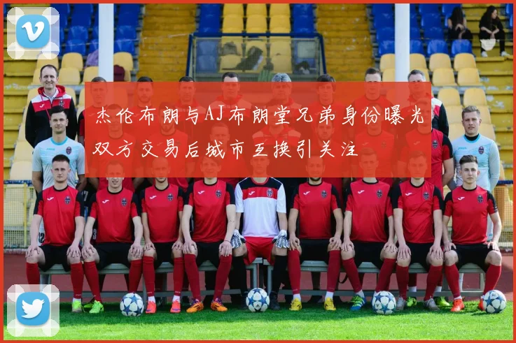 杰伦布朗与AJ布朗堂兄弟身份曝光双方交易后城市互换引关注