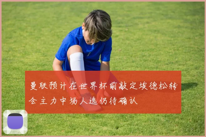 曼联预计在世界杯前敲定埃德松转会主力中场人选仍待确认
