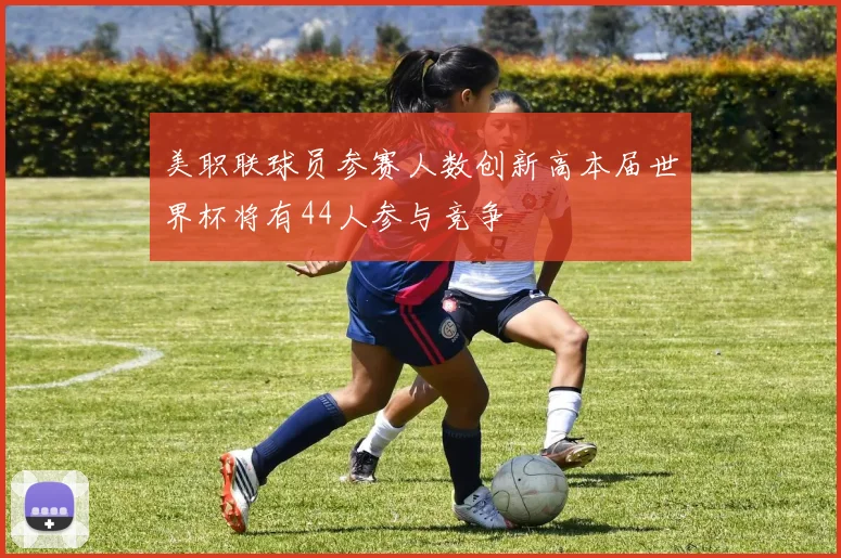 美职联球员参赛人数创新高本届世界杯将有44人参与竞争