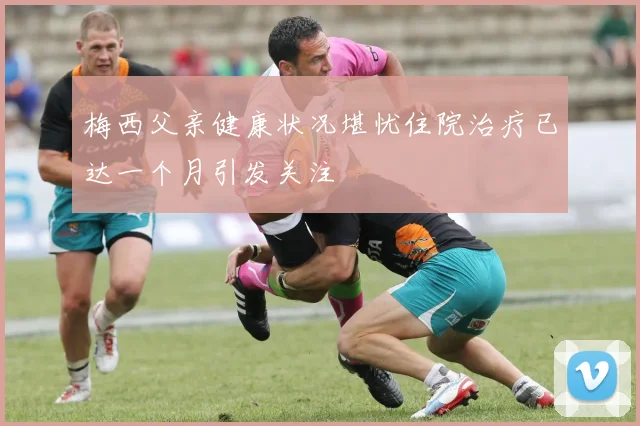 梅西父亲健康状况堪忧住院治疗已达一个月引发关注