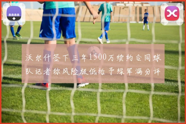沃尔什签下三年1500万续约合同球队记者称风险极低给予绿军满分评价