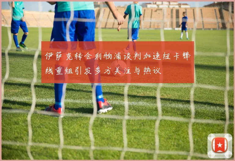 伊萨克转会利物浦谈判加速纽卡锋线重组引发多方关注与热议