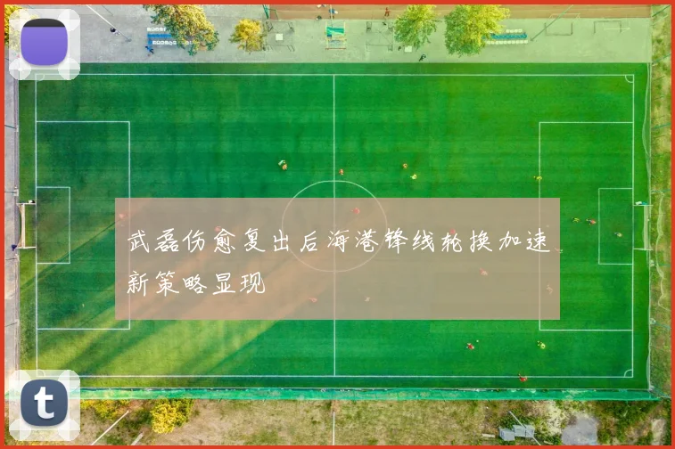 武磊伤愈复出后海港锋线轮换加速新策略显现