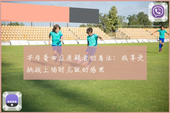 字母哥回应质疑者的看法：我享受挑战上场时无敌的感觉
