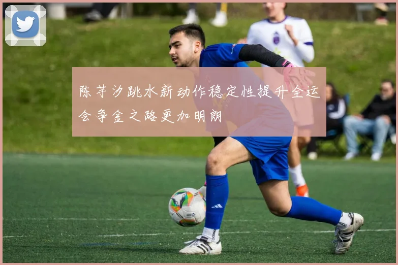 陈芋汐跳水新动作稳定性提升全运会争金之路更加明朗